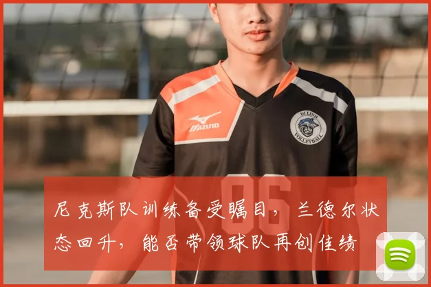 尼克斯队训练备受瞩目，兰德尔状态回升，能否带领球队再创佳绩