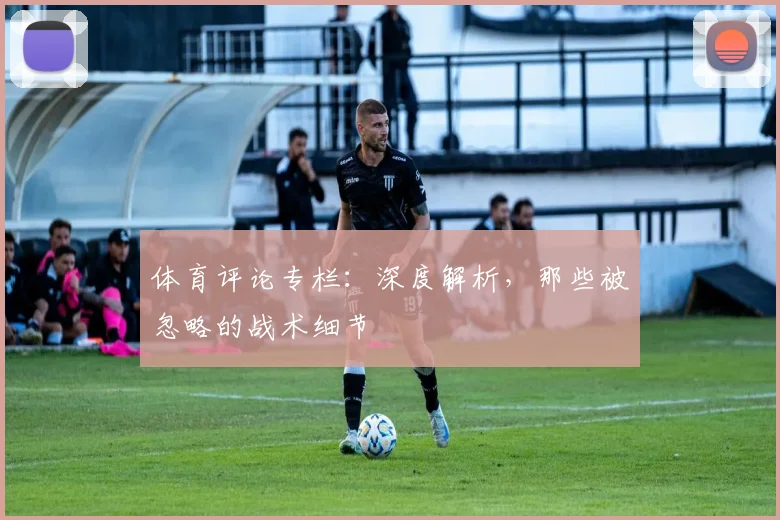 体育评论专栏：深度解析，那些被忽略的战术细节