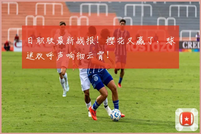 日职联最新战报！樱花又赢了，球迷欢呼声响彻云霄！